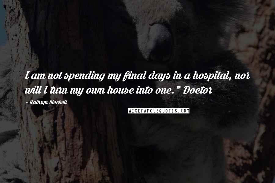 Kathryn Stockett Quotes: I am not spending my final days in a hospital, nor will I turn my own house into one." Doctor