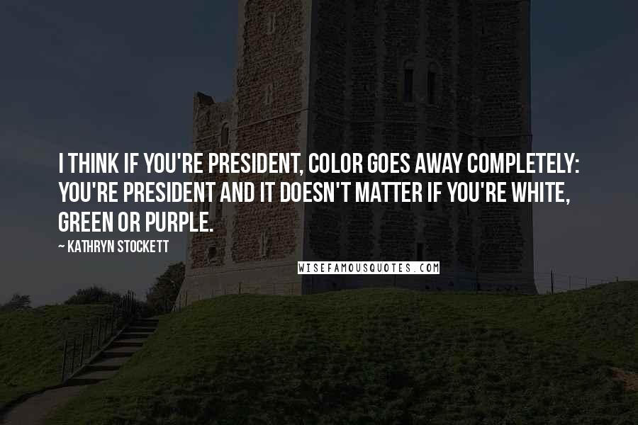 Kathryn Stockett Quotes: I think if you're president, color goes away completely: you're president and it doesn't matter if you're white, green or purple.