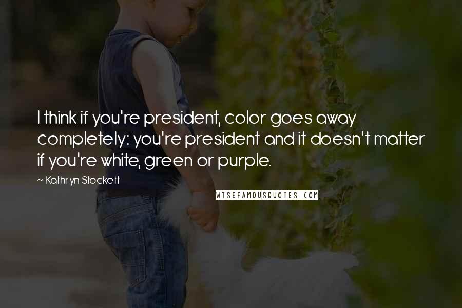 Kathryn Stockett Quotes: I think if you're president, color goes away completely: you're president and it doesn't matter if you're white, green or purple.