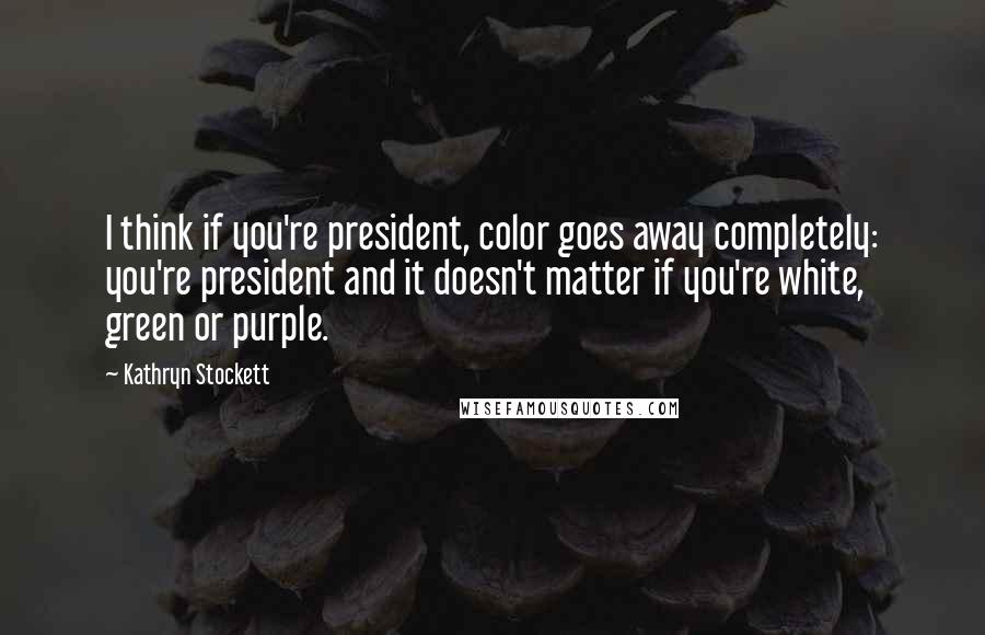 Kathryn Stockett Quotes: I think if you're president, color goes away completely: you're president and it doesn't matter if you're white, green or purple.