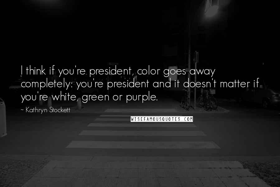 Kathryn Stockett Quotes: I think if you're president, color goes away completely: you're president and it doesn't matter if you're white, green or purple.