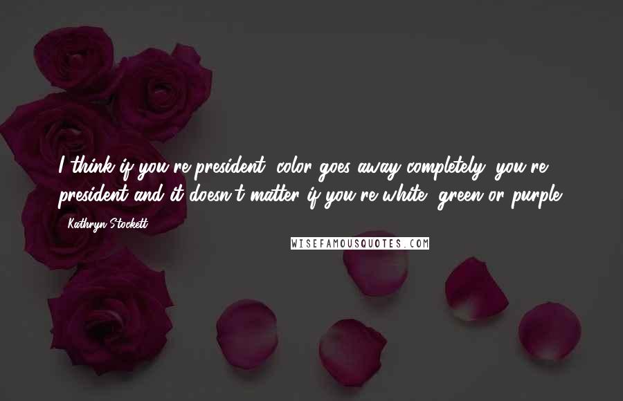 Kathryn Stockett Quotes: I think if you're president, color goes away completely: you're president and it doesn't matter if you're white, green or purple.