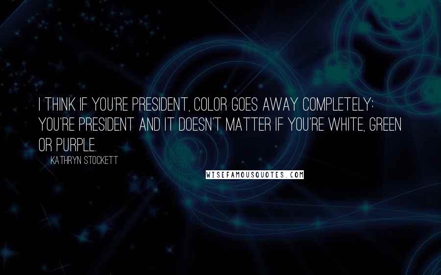 Kathryn Stockett Quotes: I think if you're president, color goes away completely: you're president and it doesn't matter if you're white, green or purple.