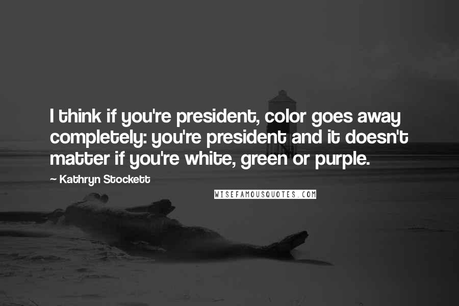 Kathryn Stockett Quotes: I think if you're president, color goes away completely: you're president and it doesn't matter if you're white, green or purple.