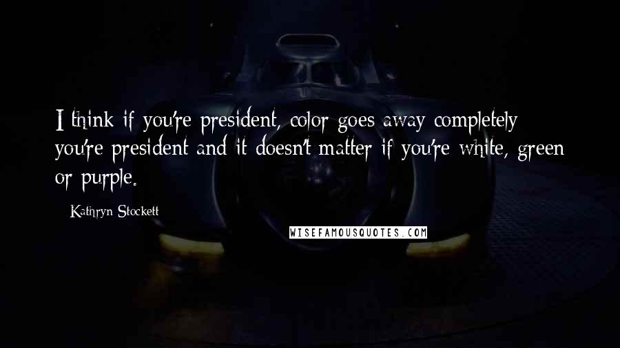 Kathryn Stockett Quotes: I think if you're president, color goes away completely: you're president and it doesn't matter if you're white, green or purple.