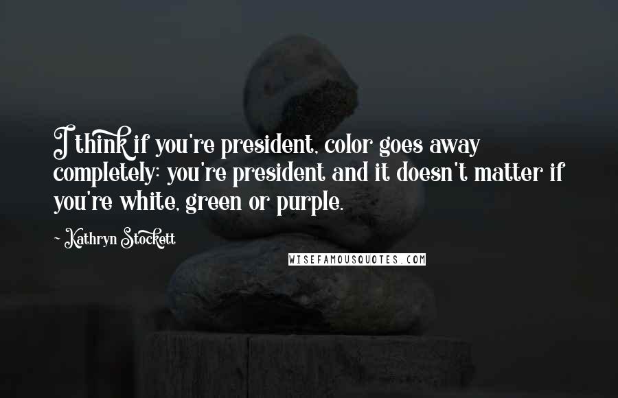 Kathryn Stockett Quotes: I think if you're president, color goes away completely: you're president and it doesn't matter if you're white, green or purple.