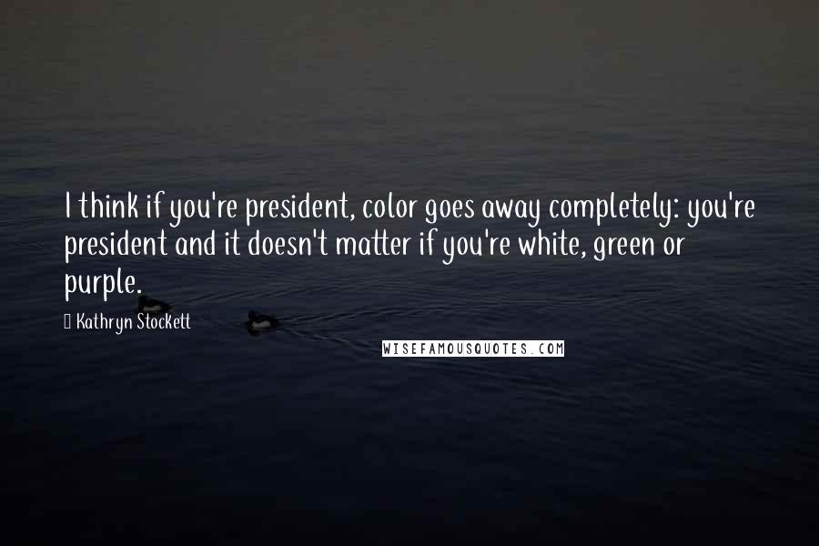 Kathryn Stockett Quotes: I think if you're president, color goes away completely: you're president and it doesn't matter if you're white, green or purple.