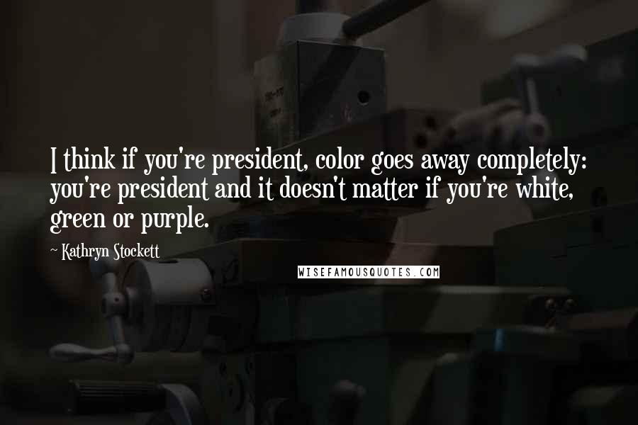 Kathryn Stockett Quotes: I think if you're president, color goes away completely: you're president and it doesn't matter if you're white, green or purple.