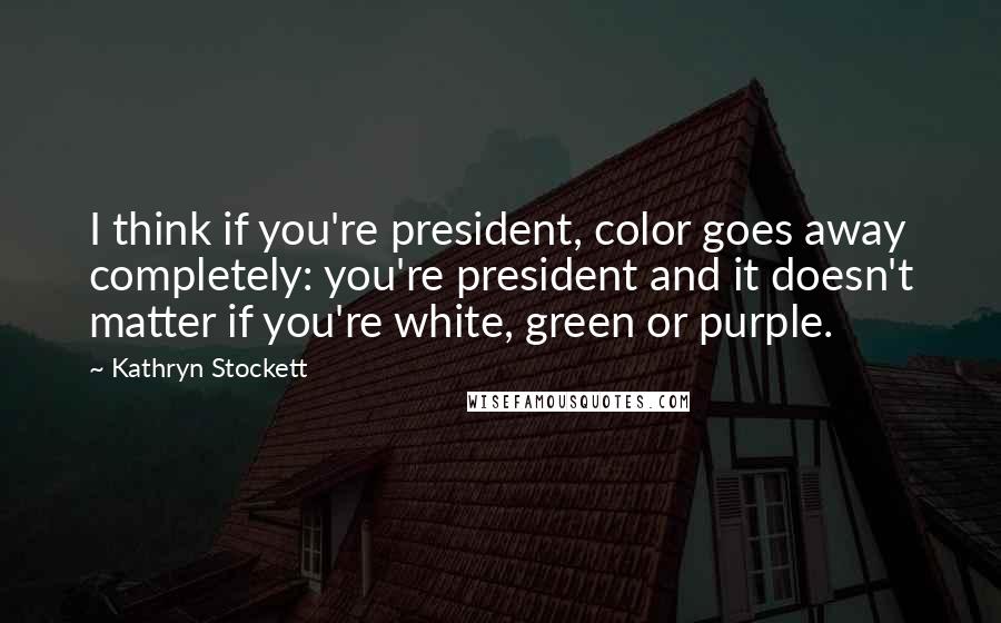 Kathryn Stockett Quotes: I think if you're president, color goes away completely: you're president and it doesn't matter if you're white, green or purple.