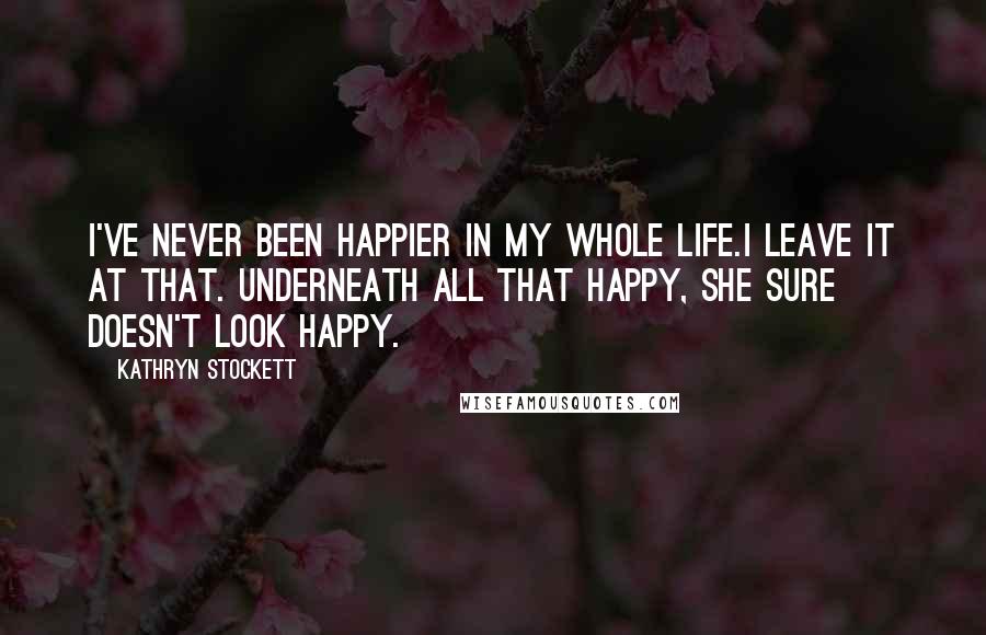 Kathryn Stockett Quotes: I've never been happier in my whole life.I leave it at that. Underneath all that happy, she sure doesn't look happy.