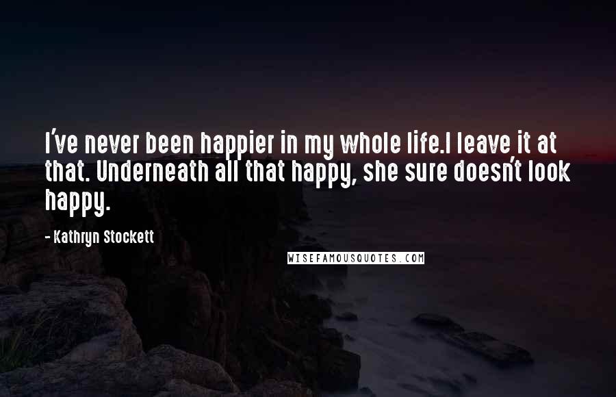 Kathryn Stockett Quotes: I've never been happier in my whole life.I leave it at that. Underneath all that happy, she sure doesn't look happy.