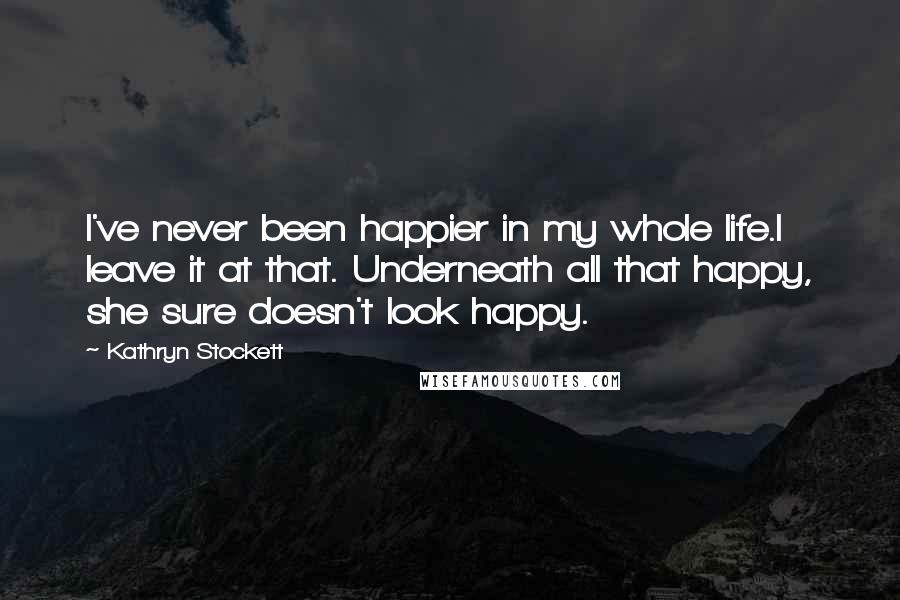 Kathryn Stockett Quotes: I've never been happier in my whole life.I leave it at that. Underneath all that happy, she sure doesn't look happy.