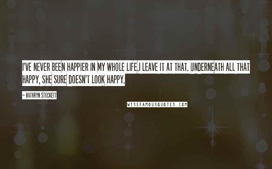 Kathryn Stockett Quotes: I've never been happier in my whole life.I leave it at that. Underneath all that happy, she sure doesn't look happy.