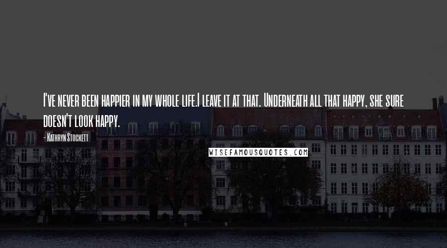 Kathryn Stockett Quotes: I've never been happier in my whole life.I leave it at that. Underneath all that happy, she sure doesn't look happy.