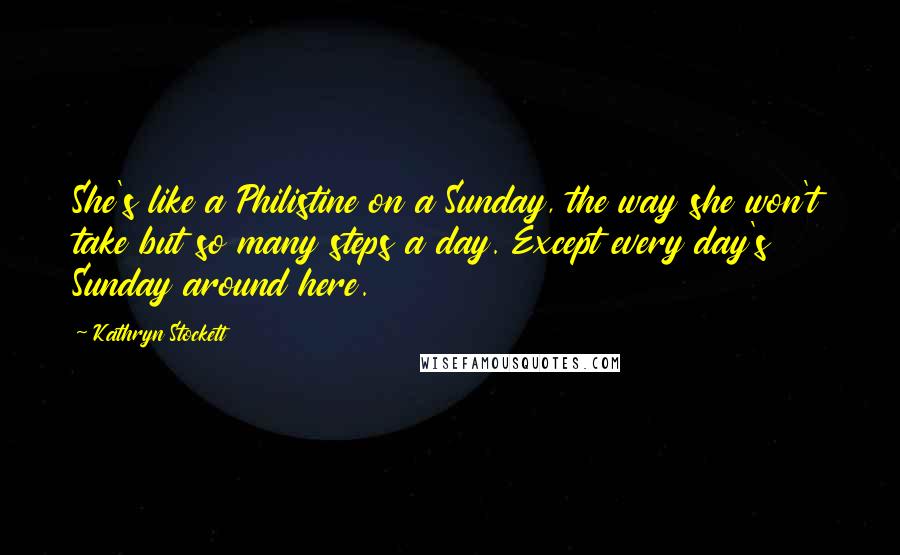 Kathryn Stockett Quotes: She's like a Philistine on a Sunday, the way she won't take but so many steps a day. Except every day's Sunday around here.