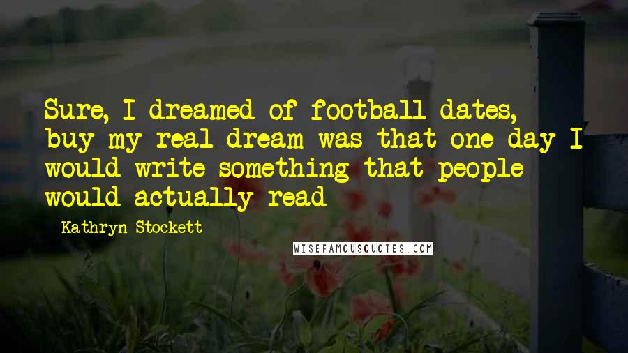 Kathryn Stockett Quotes: Sure, I dreamed of football dates, buy my real dream was that one day I would write something that people would actually read