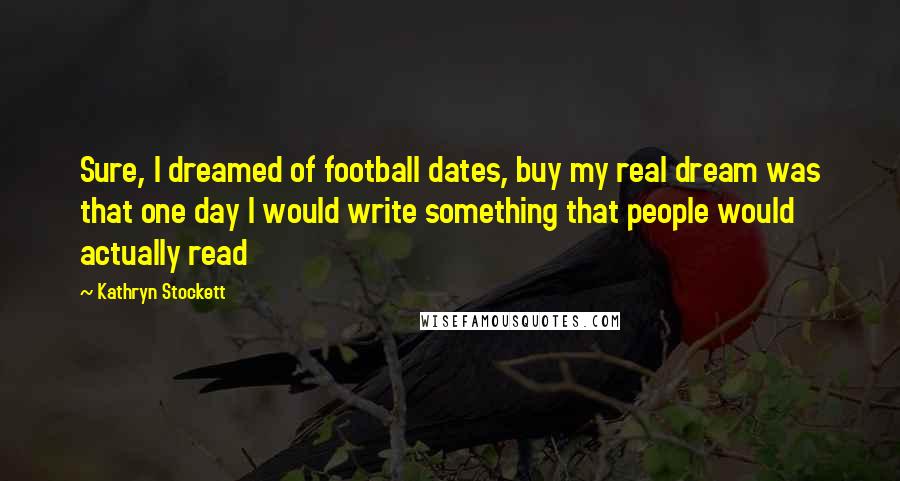 Kathryn Stockett Quotes: Sure, I dreamed of football dates, buy my real dream was that one day I would write something that people would actually read