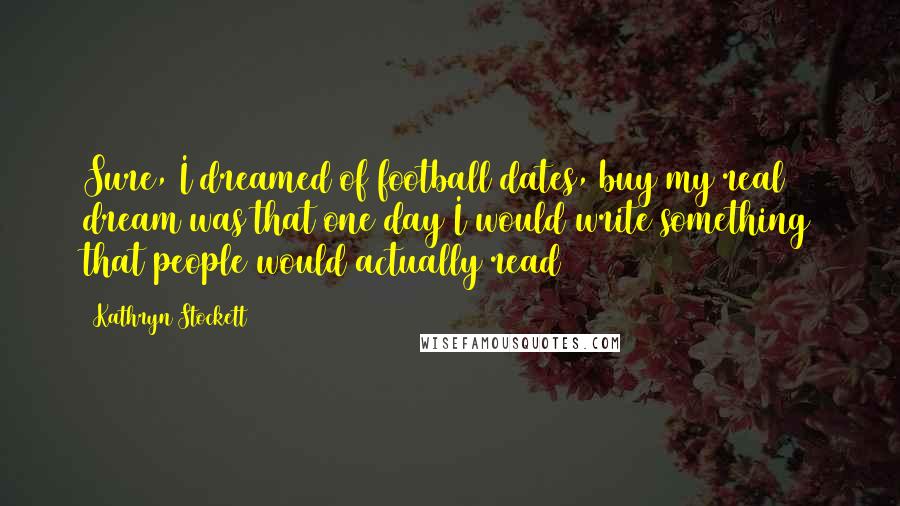 Kathryn Stockett Quotes: Sure, I dreamed of football dates, buy my real dream was that one day I would write something that people would actually read