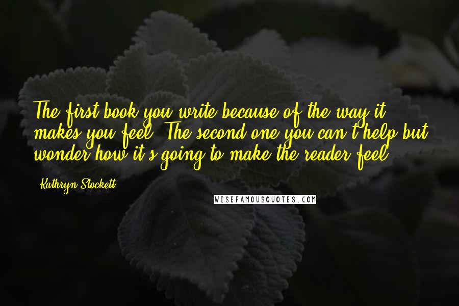 Kathryn Stockett Quotes: The first book you write because of the way it makes you feel. The second one you can't help but wonder how it's going to make the reader feel.