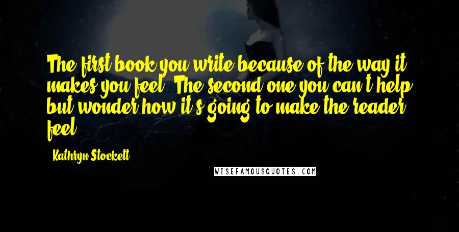 Kathryn Stockett Quotes: The first book you write because of the way it makes you feel. The second one you can't help but wonder how it's going to make the reader feel.