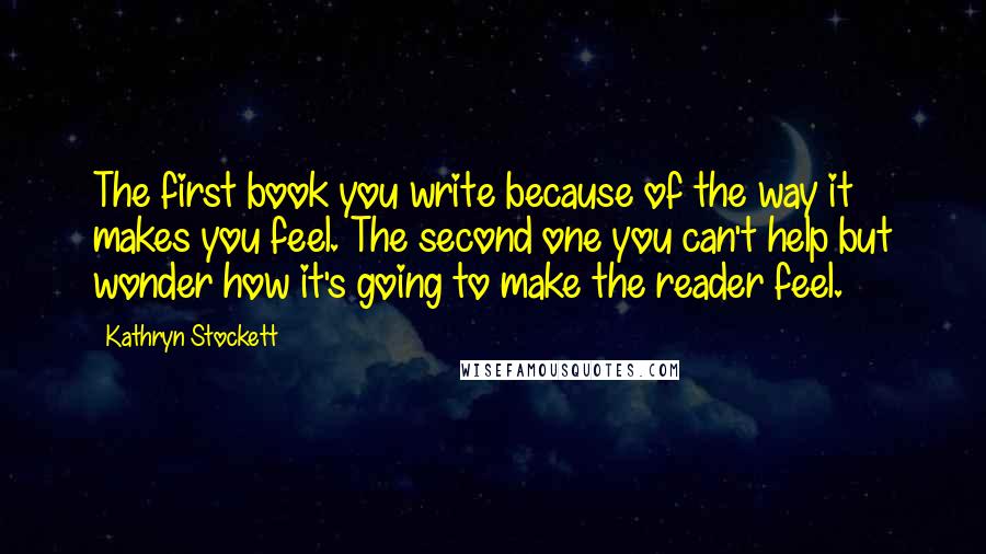 Kathryn Stockett Quotes: The first book you write because of the way it makes you feel. The second one you can't help but wonder how it's going to make the reader feel.