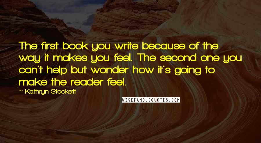 Kathryn Stockett Quotes: The first book you write because of the way it makes you feel. The second one you can't help but wonder how it's going to make the reader feel.