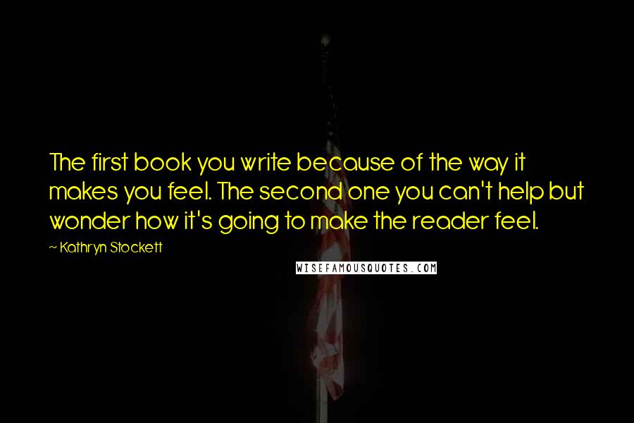 Kathryn Stockett Quotes: The first book you write because of the way it makes you feel. The second one you can't help but wonder how it's going to make the reader feel.