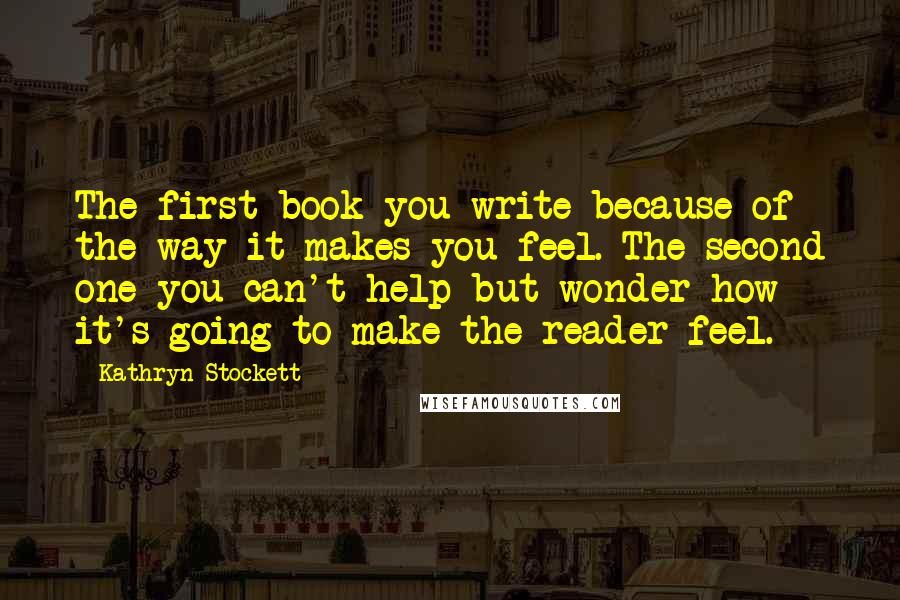 Kathryn Stockett Quotes: The first book you write because of the way it makes you feel. The second one you can't help but wonder how it's going to make the reader feel.