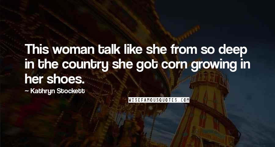 Kathryn Stockett Quotes: This woman talk like she from so deep in the country she got corn growing in her shoes.