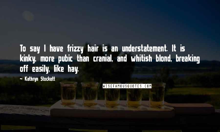 Kathryn Stockett Quotes: To say I have frizzy hair is an understatement. It is kinky, more pubic than cranial, and whitish blond, breaking off easily, like hay.