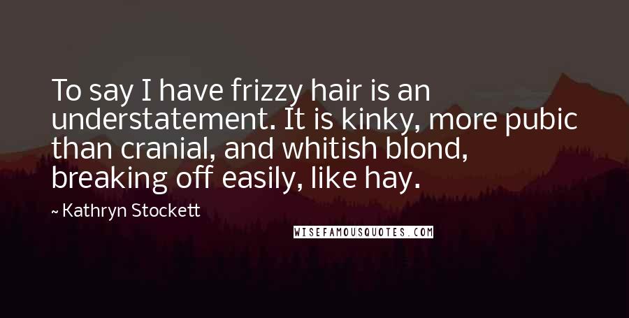 Kathryn Stockett Quotes: To say I have frizzy hair is an understatement. It is kinky, more pubic than cranial, and whitish blond, breaking off easily, like hay.