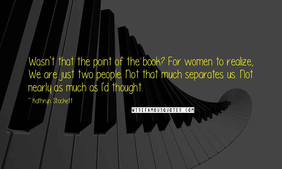 Kathryn Stockett Quotes: Wasn't that the point of the book? For women to realize, We are just two people. Not that much separates us. Not nearly as much as I'd thought.