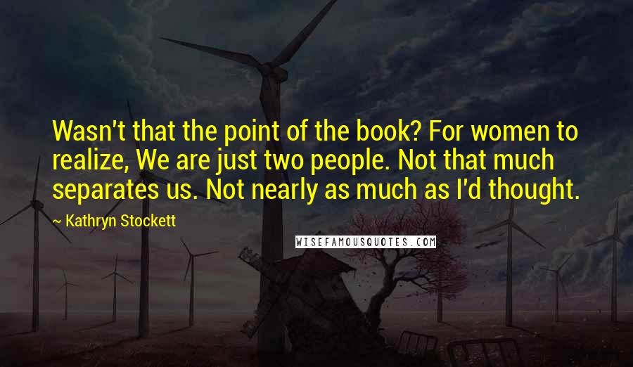 Kathryn Stockett Quotes: Wasn't that the point of the book? For women to realize, We are just two people. Not that much separates us. Not nearly as much as I'd thought.