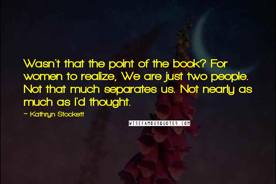 Kathryn Stockett Quotes: Wasn't that the point of the book? For women to realize, We are just two people. Not that much separates us. Not nearly as much as I'd thought.