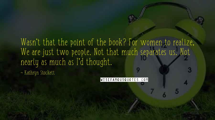 Kathryn Stockett Quotes: Wasn't that the point of the book? For women to realize, We are just two people. Not that much separates us. Not nearly as much as I'd thought.