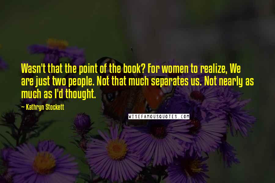 Kathryn Stockett Quotes: Wasn't that the point of the book? For women to realize, We are just two people. Not that much separates us. Not nearly as much as I'd thought.