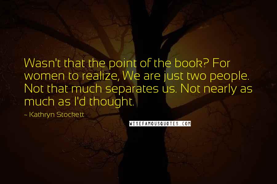 Kathryn Stockett Quotes: Wasn't that the point of the book? For women to realize, We are just two people. Not that much separates us. Not nearly as much as I'd thought.