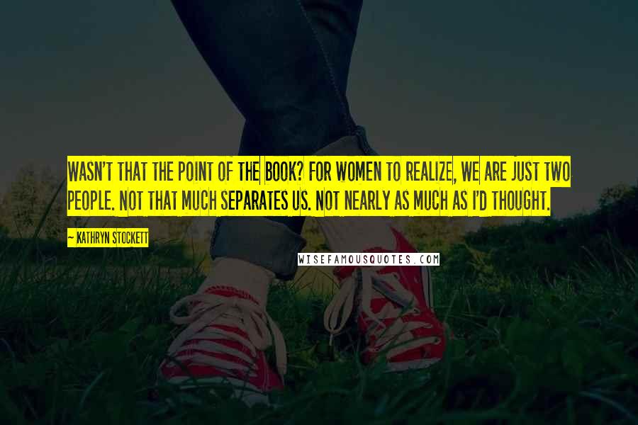 Kathryn Stockett Quotes: Wasn't that the point of the book? For women to realize, We are just two people. Not that much separates us. Not nearly as much as I'd thought.