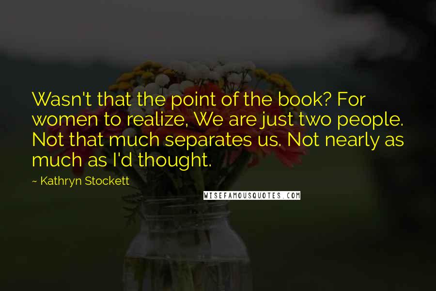 Kathryn Stockett Quotes: Wasn't that the point of the book? For women to realize, We are just two people. Not that much separates us. Not nearly as much as I'd thought.