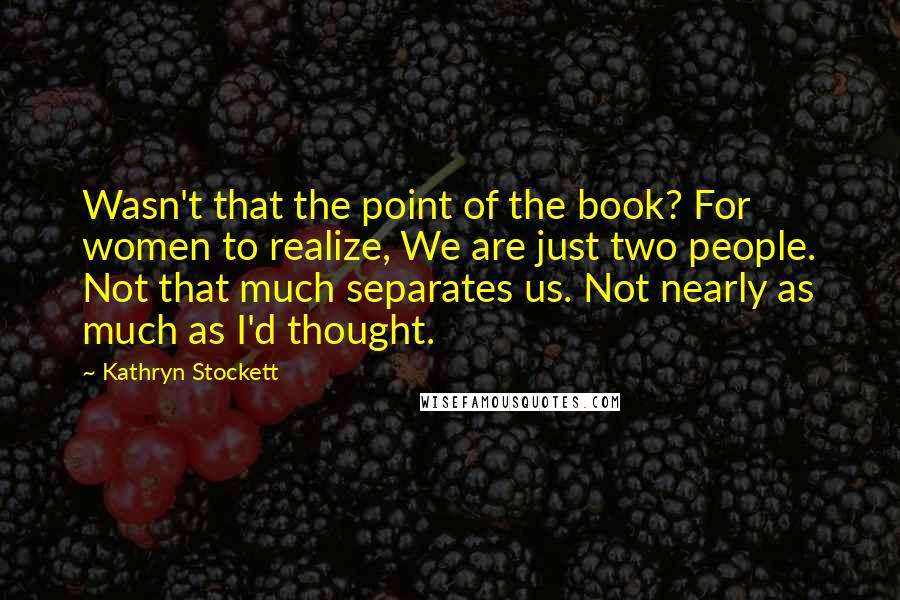 Kathryn Stockett Quotes: Wasn't that the point of the book? For women to realize, We are just two people. Not that much separates us. Not nearly as much as I'd thought.