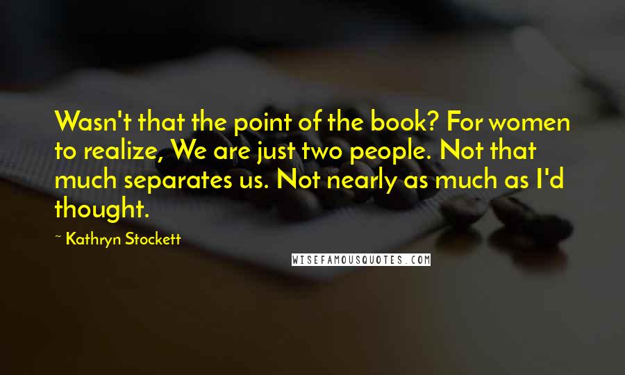 Kathryn Stockett Quotes: Wasn't that the point of the book? For women to realize, We are just two people. Not that much separates us. Not nearly as much as I'd thought.