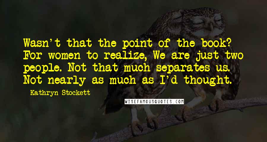Kathryn Stockett Quotes: Wasn't that the point of the book? For women to realize, We are just two people. Not that much separates us. Not nearly as much as I'd thought.