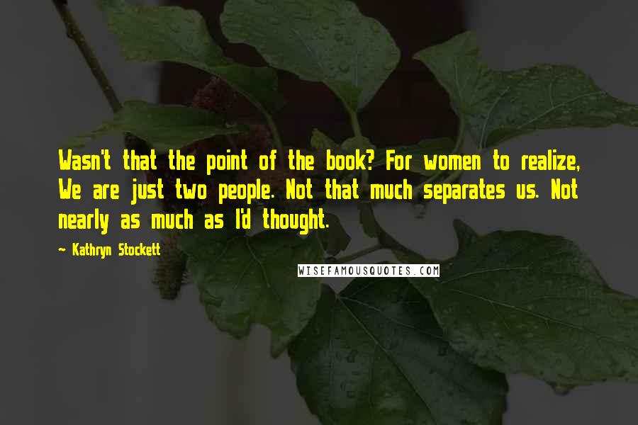 Kathryn Stockett Quotes: Wasn't that the point of the book? For women to realize, We are just two people. Not that much separates us. Not nearly as much as I'd thought.