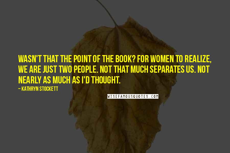 Kathryn Stockett Quotes: Wasn't that the point of the book? For women to realize, We are just two people. Not that much separates us. Not nearly as much as I'd thought.