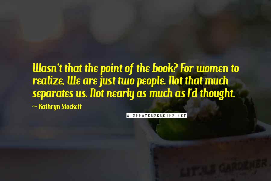 Kathryn Stockett Quotes: Wasn't that the point of the book? For women to realize, We are just two people. Not that much separates us. Not nearly as much as I'd thought.