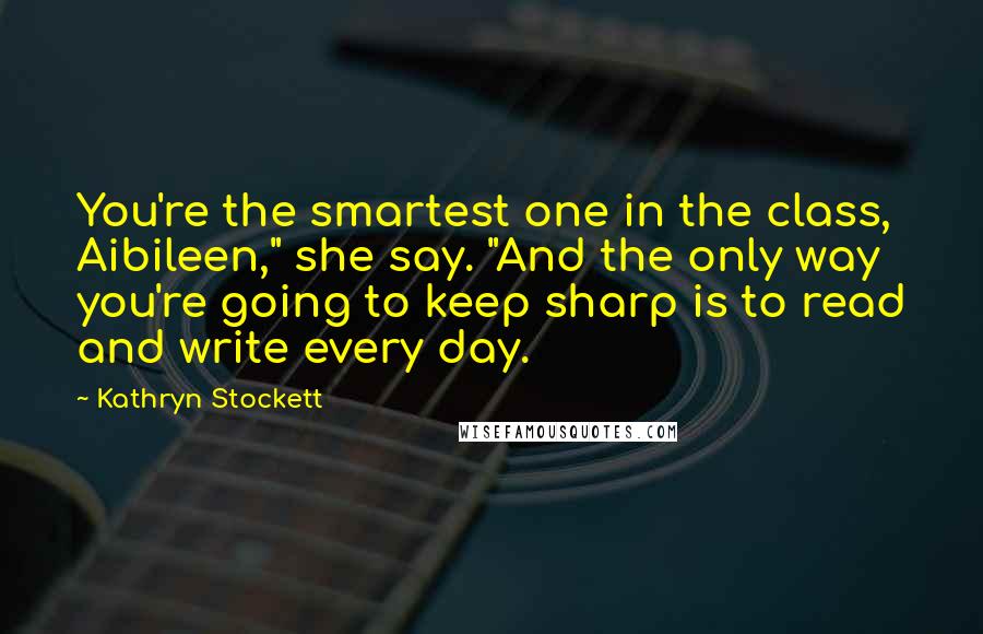 Kathryn Stockett Quotes: You're the smartest one in the class, Aibileen," she say. "And the only way you're going to keep sharp is to read and write every day.