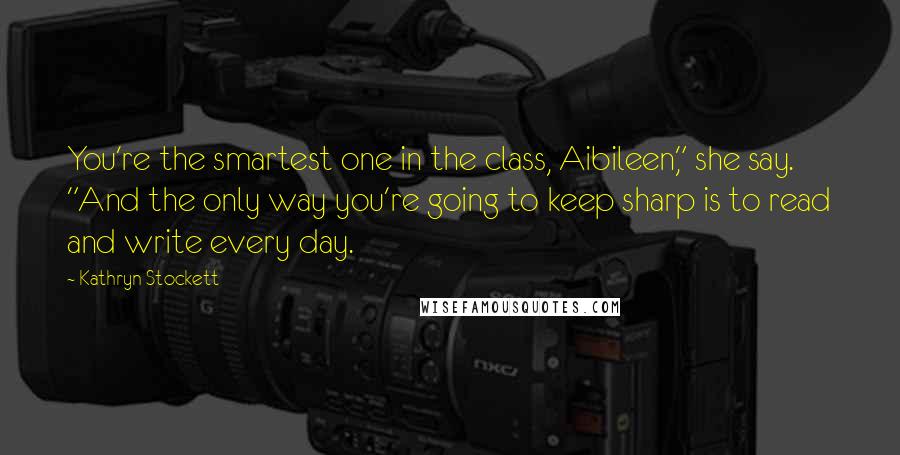 Kathryn Stockett Quotes: You're the smartest one in the class, Aibileen," she say. "And the only way you're going to keep sharp is to read and write every day.