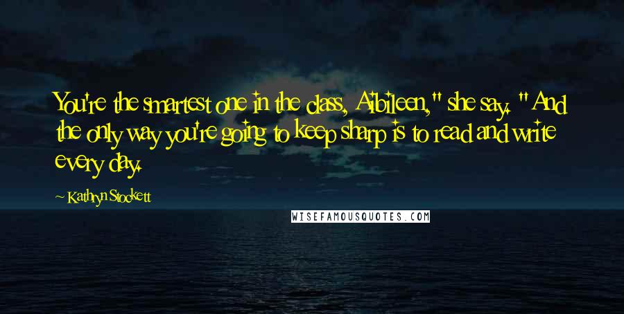 Kathryn Stockett Quotes: You're the smartest one in the class, Aibileen," she say. "And the only way you're going to keep sharp is to read and write every day.