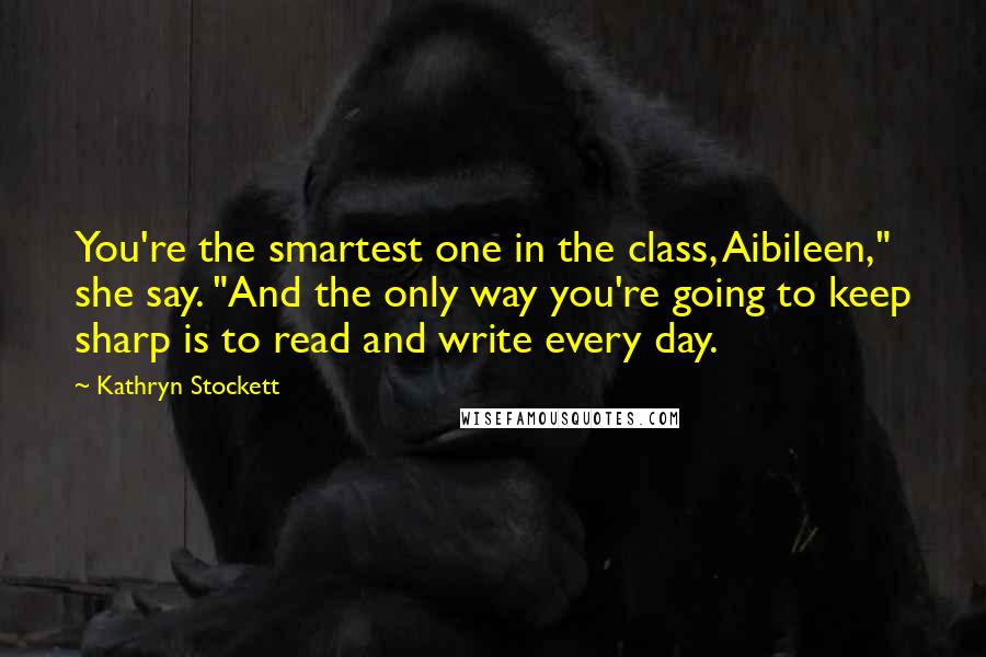 Kathryn Stockett Quotes: You're the smartest one in the class, Aibileen," she say. "And the only way you're going to keep sharp is to read and write every day.