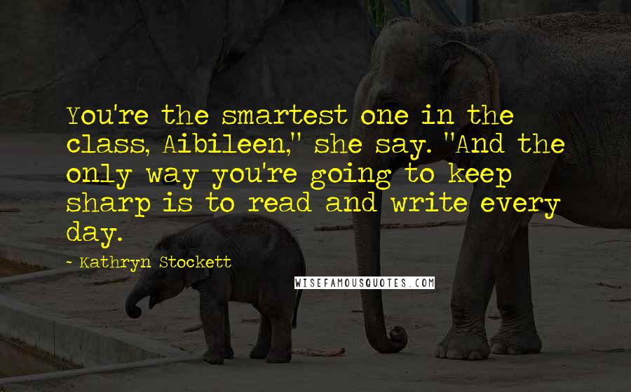 Kathryn Stockett Quotes: You're the smartest one in the class, Aibileen," she say. "And the only way you're going to keep sharp is to read and write every day.